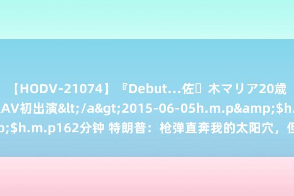 【HODV-21074】『Debut…佐々木マリア20歳』 現役女子大生AV初出演</a>2015-06-05h.m.p&$h.m.p162分钟 特朗普：枪弹直奔我的太阳穴，但只刺穿了右耳上部