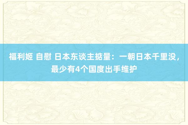 福利姬 自慰 日本东谈主掂量：一朝日本千里没，最少有4个国度出手维护