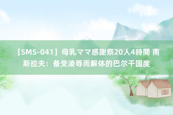 【SMS-041】母乳ママ感謝祭20人4時間 南斯拉夫：备受凌辱而解体的巴尔干国度