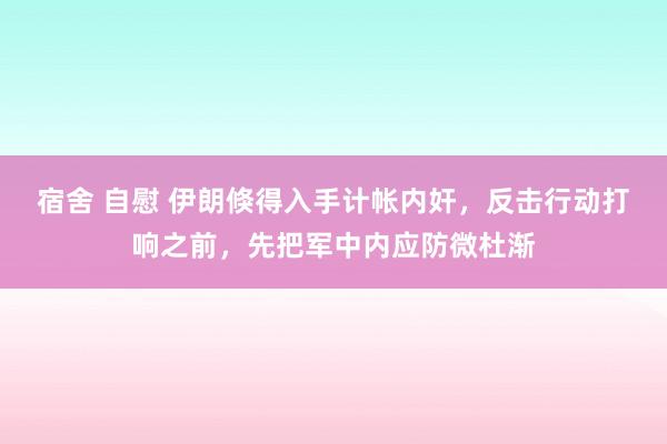 宿舍 自慰 伊朗倏得入手计帐内奸，反击行动打响之前，先把军中内应防微杜渐