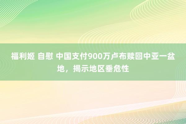 福利姬 自慰 中国支付900万卢布赎回中亚一盆地，揭示地区垂危性