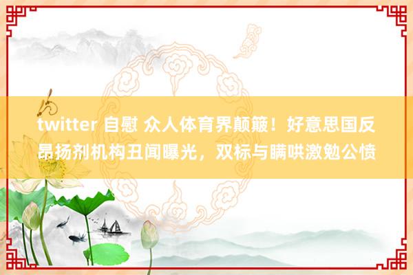 twitter 自慰 众人体育界颠簸！好意思国反昂扬剂机构丑闻曝光，双标与瞒哄激勉公愤