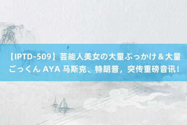 【IPTD-509】芸能人美女の大量ぶっかけ＆大量ごっくん AYA 马斯克、特朗普，突传重磅音讯！