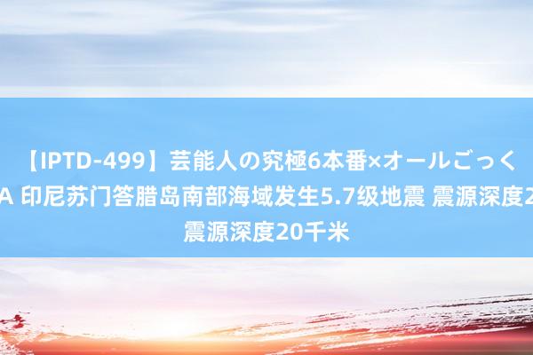 【IPTD-499】芸能人の究極6本番×オールごっくん AYA 印尼苏门答腊岛南部海域发生5.7级地震 震源深度20千米