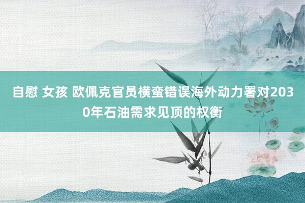 自慰 女孩 欧佩克官员横蛮错误海外动力署对2030年石油需求见顶的权衡