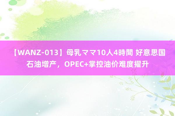 【WANZ-013】母乳ママ10人4時間 好意思国石油增产，OPEC+掌控油价难度擢升