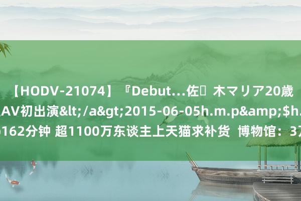 【HODV-21074】『Debut…佐々木マリア20歳』 現役女子大生AV初出演</a>2015-06-05h.m.p&$h.m.p162分钟 超1100万东谈主上天猫求补货  博物馆：3万件文创“断货王”，赶紧来！