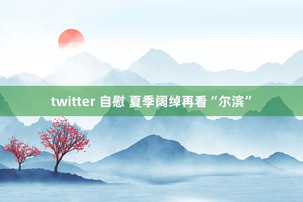 twitter 自慰 夏季阔绰再看“尔滨”