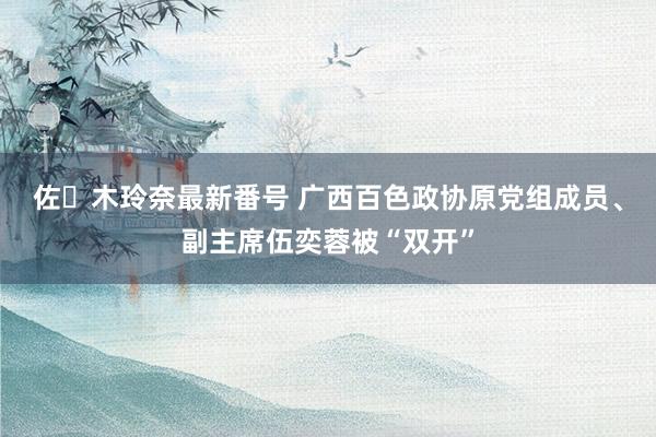 佐々木玲奈最新番号 广西百色政协原党组成员、副主席伍奕蓉被“双开”