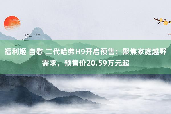 福利姬 自慰 二代哈弗H9开启预售：聚焦家庭越野需求，预售价20.59万元起