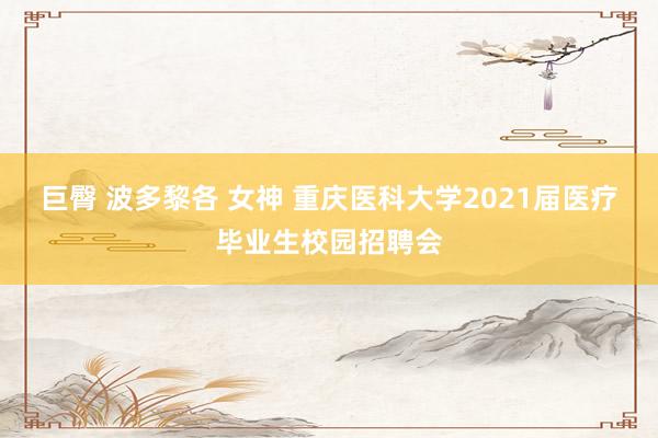 巨臀 波多黎各 女神 重庆医科大学2021届医疗毕业生校园招聘会