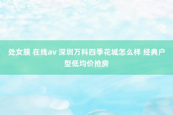 处女膜 在线av 深圳万科四季花城怎么样 经典户型低均价抢房