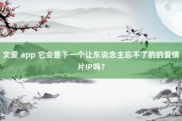 文爱 app 它会是下一个让东说念主忘不了的的爱情片IP吗？