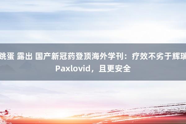 跳蛋 露出 国产新冠药登顶海外学刊：疗效不劣于辉瑞Paxlovid，且更安全