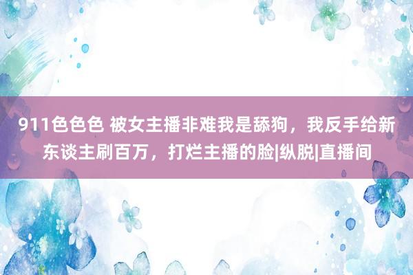 911色色色 被女主播非难我是舔狗，我反手给新东谈主刷百万，打烂主播的脸|纵脱|直播间