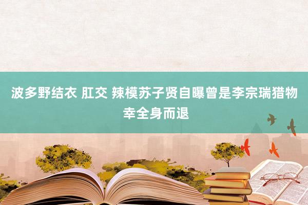 波多野结衣 肛交 辣模苏子贤自曝曾是李宗瑞猎物 幸全身而退