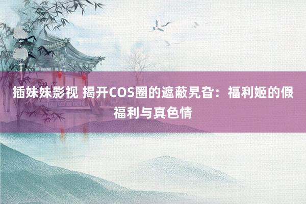 插妹妹影视 揭开COS圈的遮蔽旯旮：福利姬的假福利与真色情