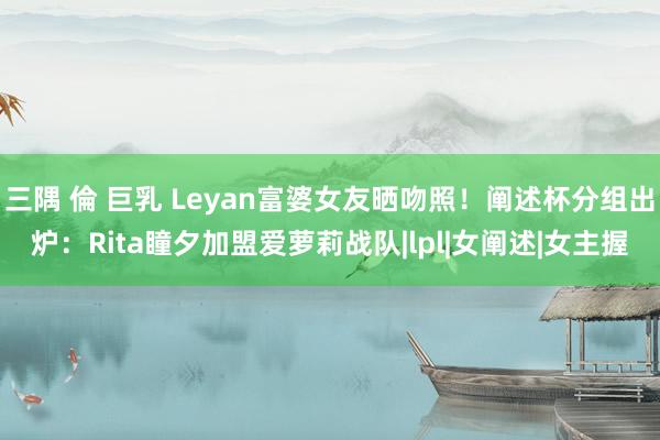 三隅 倫 巨乳 Leyan富婆女友晒吻照！阐述杯分组出炉：Rita瞳夕加盟爱萝莉战队|lpl|女阐述|女主握