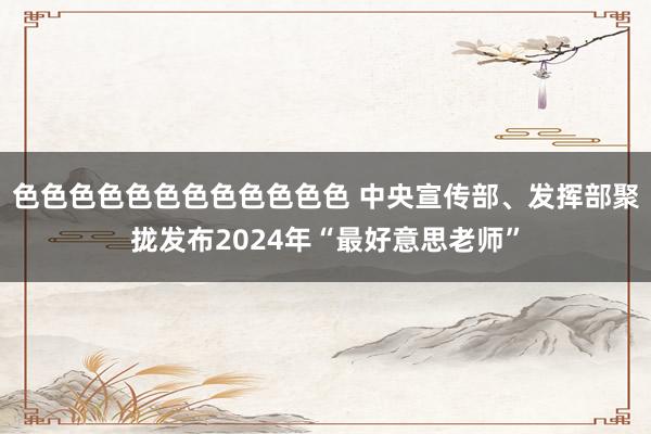 色色色色色色色色色色色色 中央宣传部、发挥部聚拢发布2024年“最好意思老师”