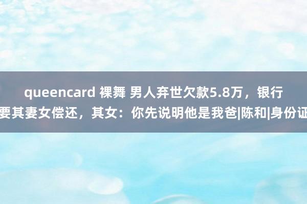 queencard 裸舞 男人弃世欠款5.8万，银行要其妻女偿还，其女：你先说明他是我爸|陈和|身份证