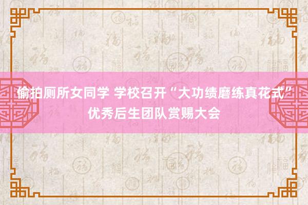 偷拍厕所女同学 学校召开“大功绩磨练真花式”优秀后生团队赏赐大会