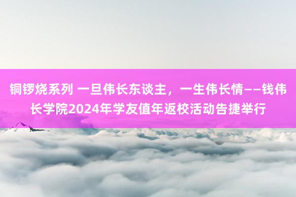 铜锣烧系列 一旦伟长东谈主，一生伟长情——钱伟长学院2024年学友值年返校活动告捷举行